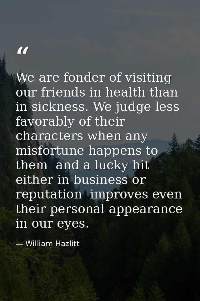 We are fonder of visiting our friends in health than in sickness. We judge less favorably of their characters when any m — William Hazlitt