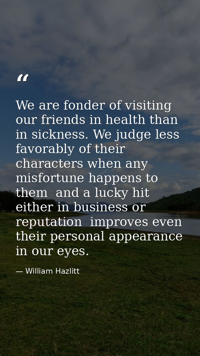 We are fonder of visiting our friends in health than in sickness. We judge less favorably of their characters when any m — William Hazlitt