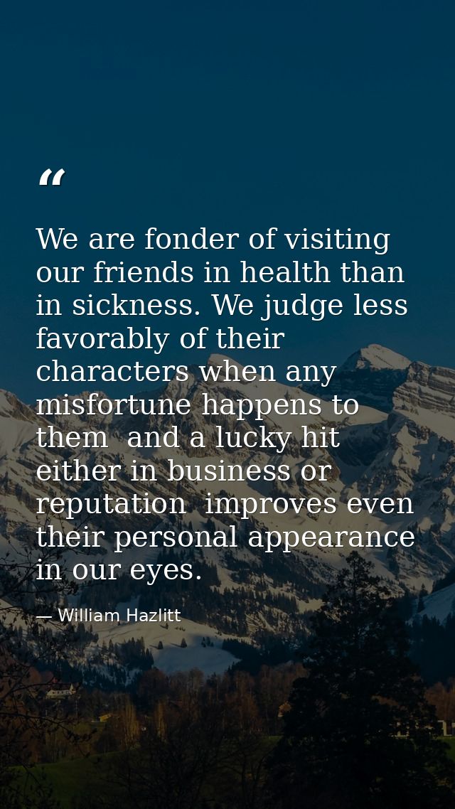 We are fonder of visiting our friends in health than in sickness. We judge less favorably of their characters when any m — William Hazlitt