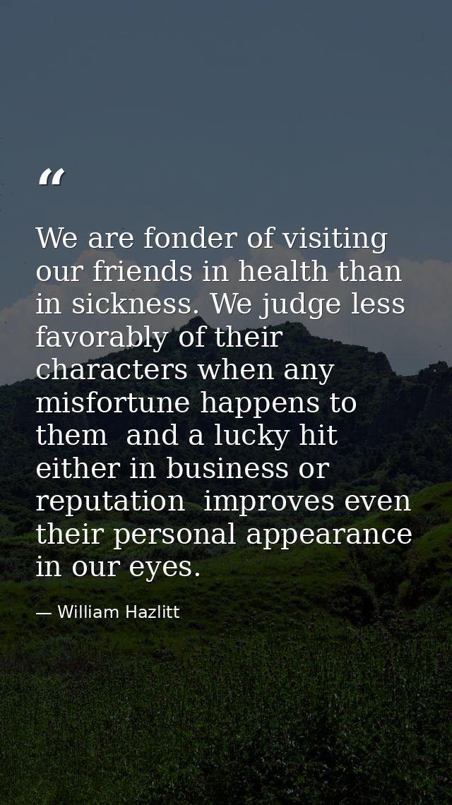 We are fonder of visiting our friends in health than in sickness. We judge less favorably of their characters when any m — William Hazlitt