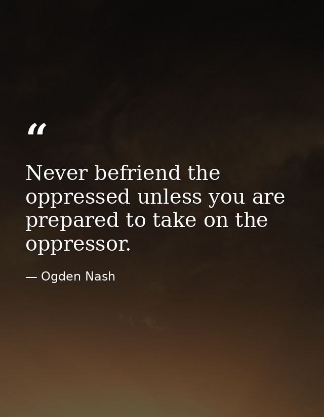 Never befriend the oppressed unless you are prepared to take on the oppressor. — Ogden Nash