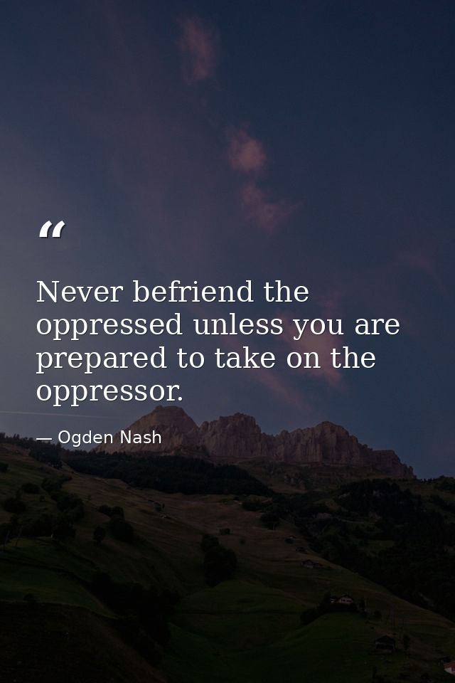Never befriend the oppressed unless you are prepared to take on the oppressor. — Ogden Nash