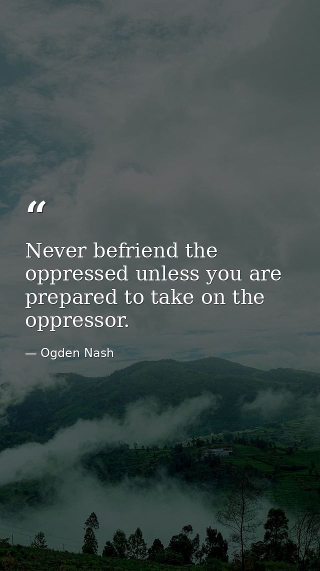 Never befriend the oppressed unless you are prepared to take on the oppressor. — Ogden Nash