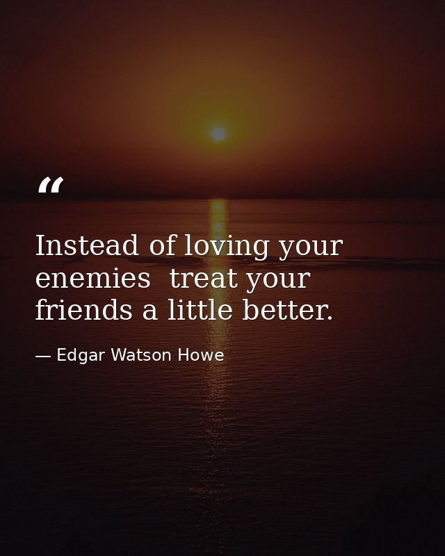 Instead of loving your enemies  treat your friends a little better. — Edgar Watson Howe
