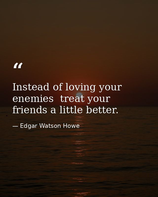 Instead of loving your enemies  treat your friends a little better. — Edgar Watson Howe