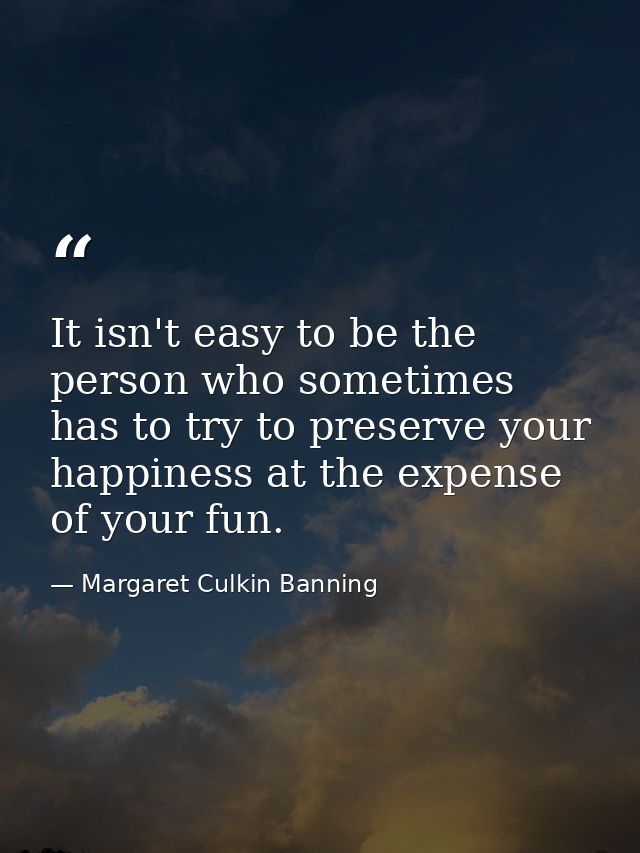 It isn't easy to be the person who sometimes has to try to preserve your happiness at the expense of your fun. — Margaret Culkin Banning