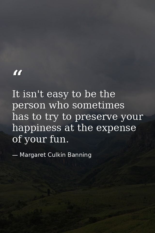 It isn't easy to be the person who sometimes has to try to preserve your happiness at the expense of your fun. — Margaret Culkin Banning