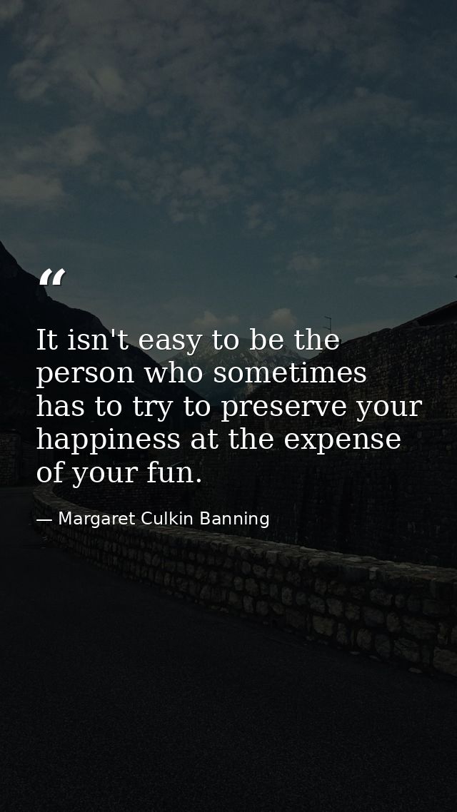 It isn't easy to be the person who sometimes has to try to preserve your happiness at the expense of your fun. — Margaret Culkin Banning