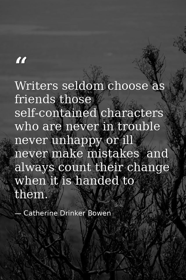 Writers seldom choose as friends those self-contained characters who are never in trouble  never unhappy or ill  never m — Catherine Drinker Bowen