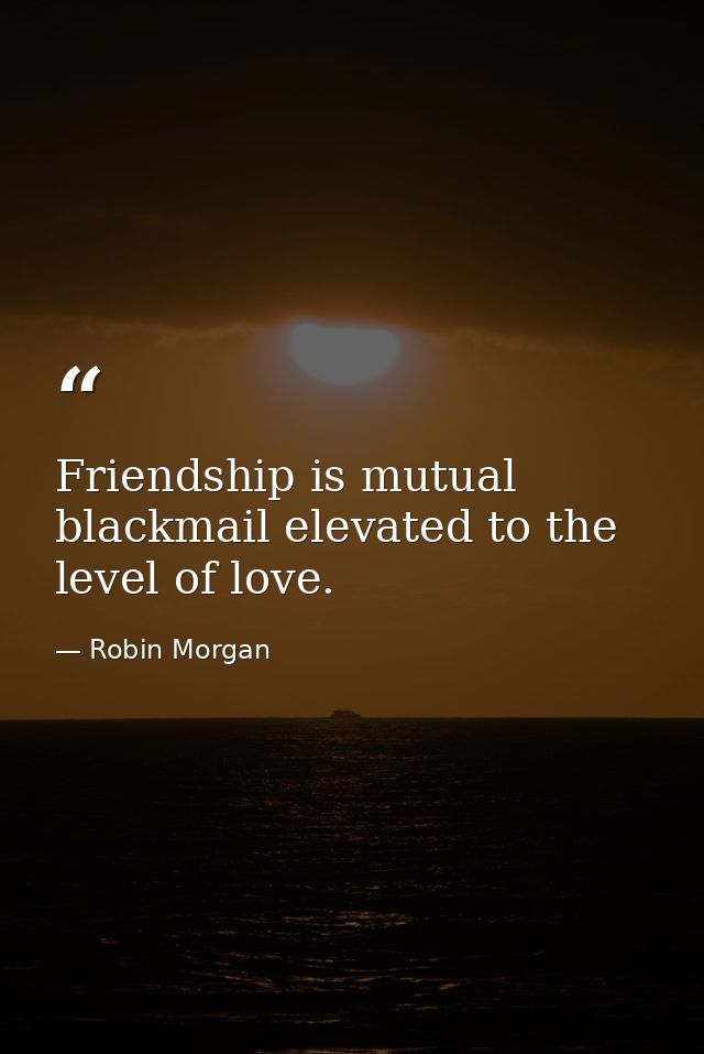 Friendship is mutual blackmail elevated to the level of love. — Robin Morgan