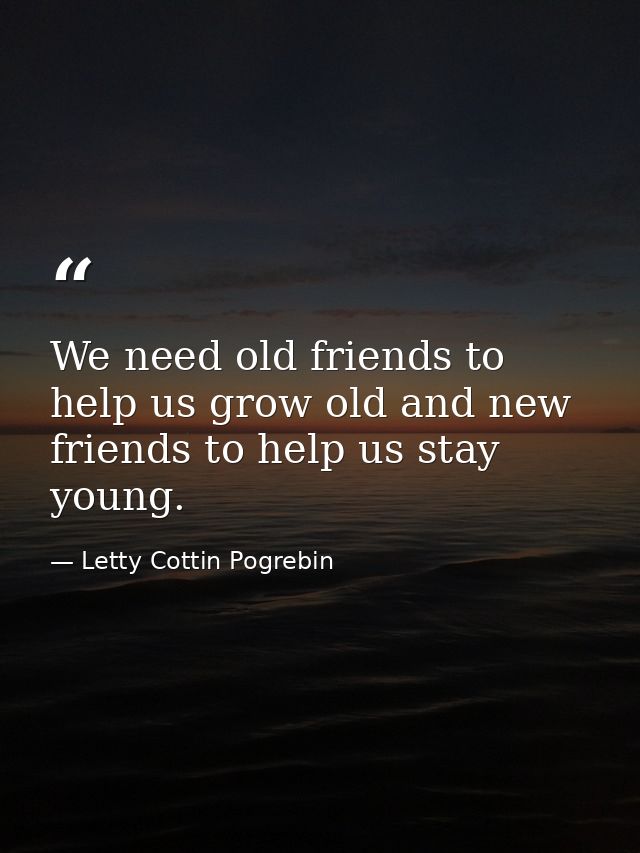 We need old friends to help us grow old and new friends to help us stay young. — Letty Cottin Pogrebin