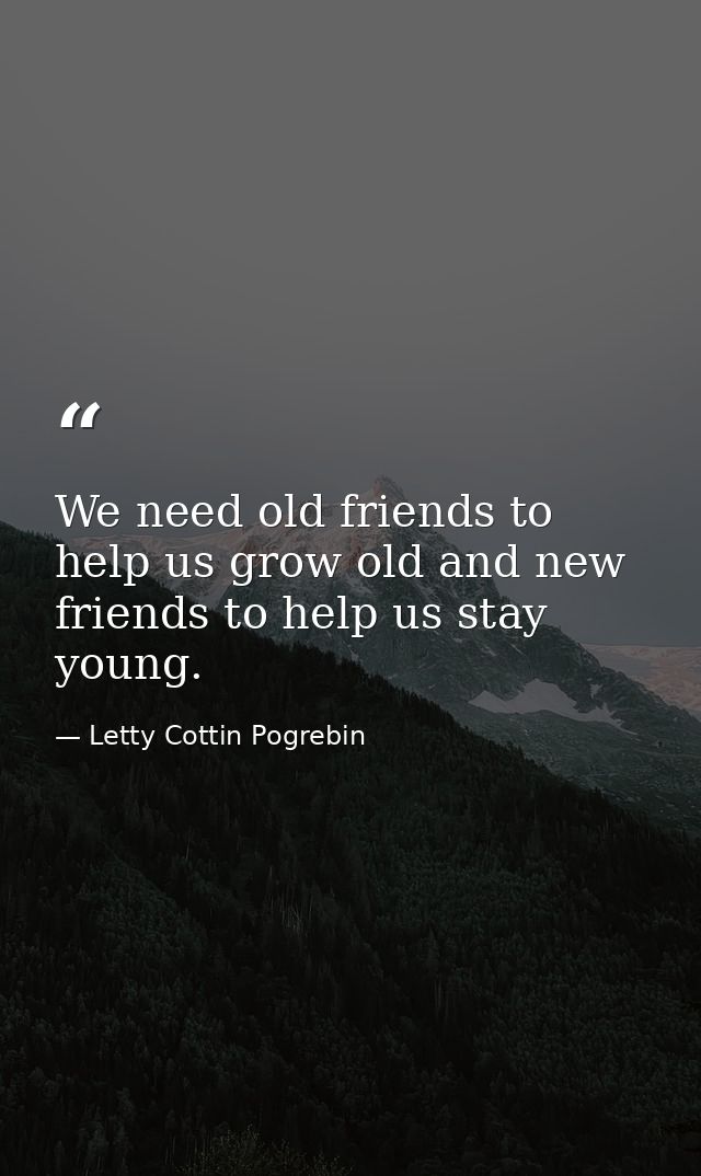 We need old friends to help us grow old and new friends to help us stay young. — Letty Cottin Pogrebin