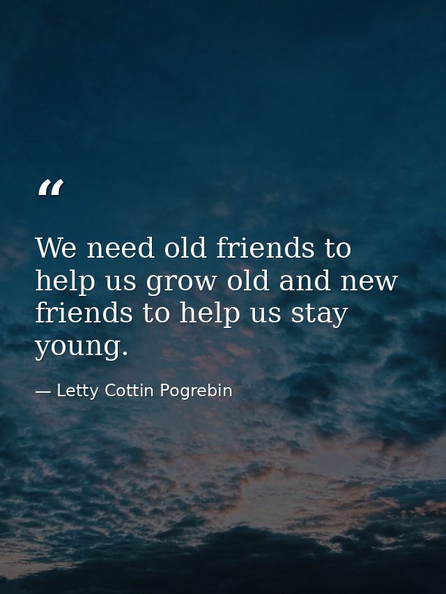 We need old friends to help us grow old and new friends to help us stay young. — Letty Cottin Pogrebin