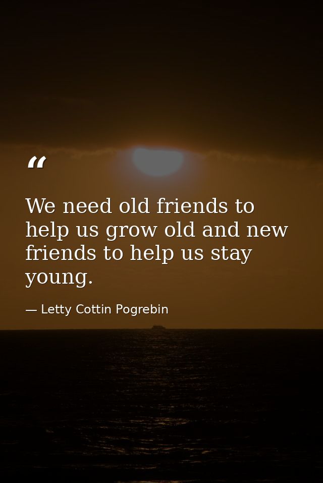 We need old friends to help us grow old and new friends to help us stay young. — Letty Cottin Pogrebin