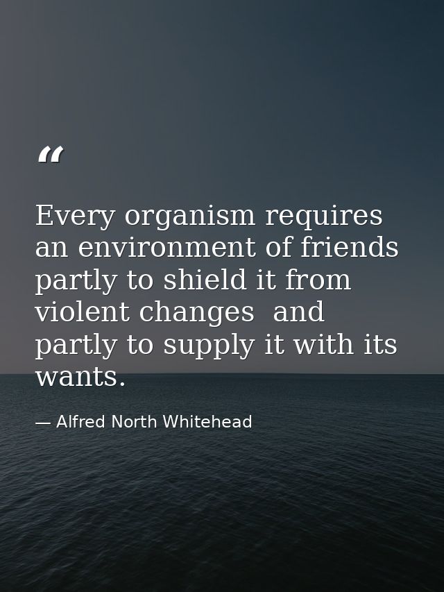 Every organism requires an environment of friends  partly to shield it from violent changes  and partly to supply it wit — Alfred North Whitehead