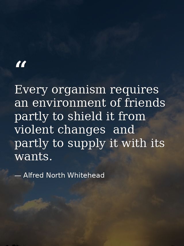 Every organism requires an environment of friends  partly to shield it from violent changes  and partly to supply it wit — Alfred North Whitehead