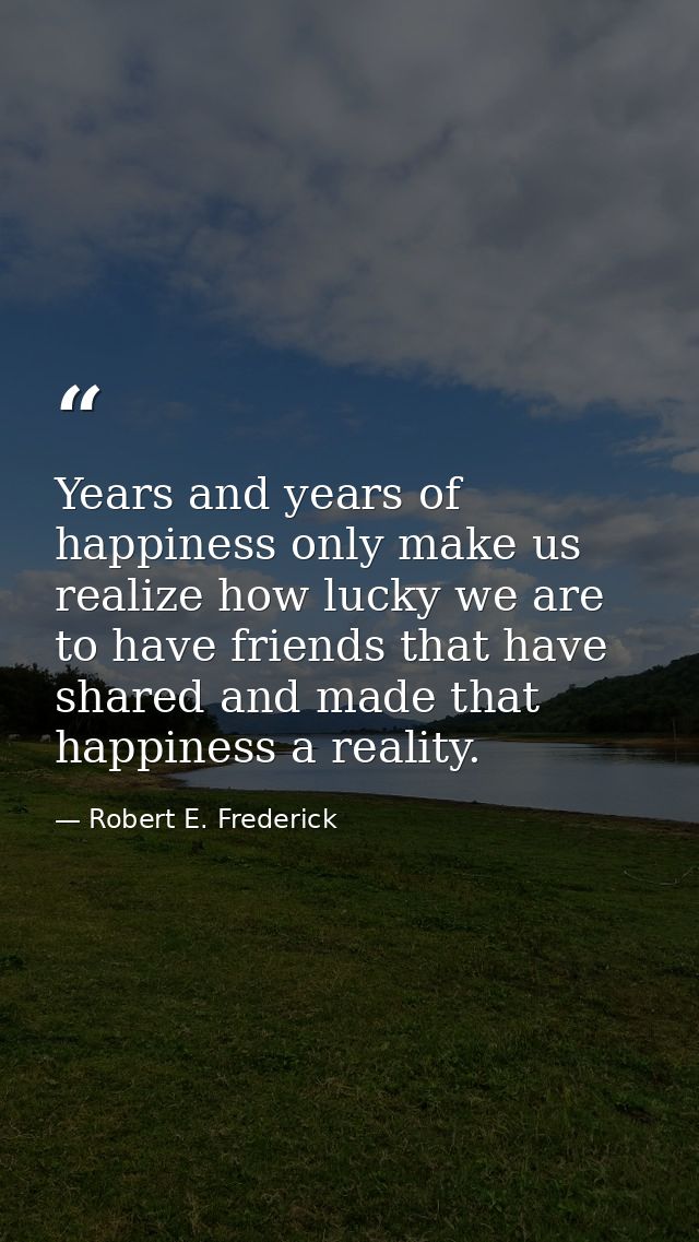 Years and years of happiness only make us realize how lucky we are to have friends that have shared and made that happin — Robert E. Frederick
