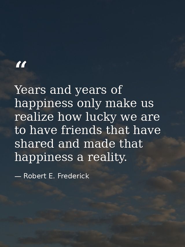 Years and years of happiness only make us realize how lucky we are to have friends that have shared and made that happin — Robert E. Frederick