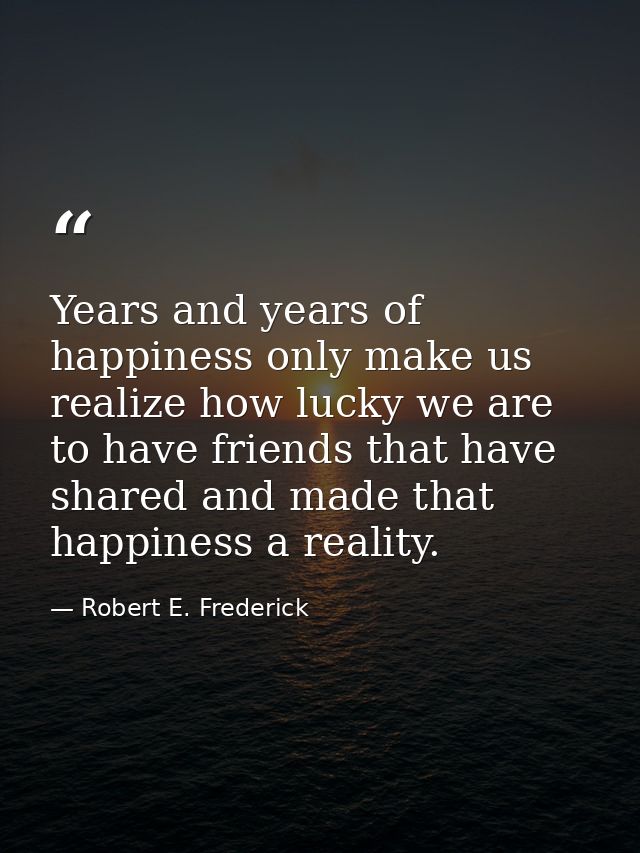 Years and years of happiness only make us realize how lucky we are to have friends that have shared and made that happin — Robert E. Frederick