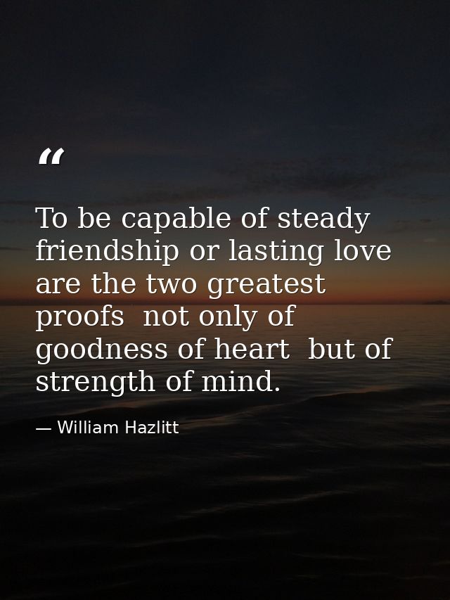 To be capable of steady friendship or lasting love are the two greatest proofs  not only of goodness of heart  but of st — William Hazlitt