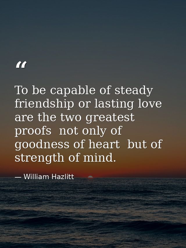 To be capable of steady friendship or lasting love are the two greatest proofs  not only of goodness of heart  but of st — William Hazlitt