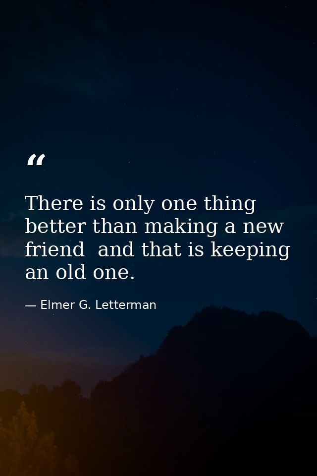 There is only one thing better than making a new friend  and that is keeping an old one. — Elmer G. Letterman