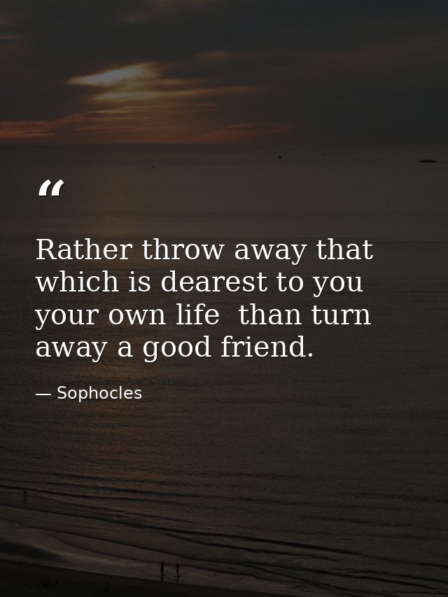 Rather throw away that which is dearest to you  your own life  than turn away a good friend. — Sophocles