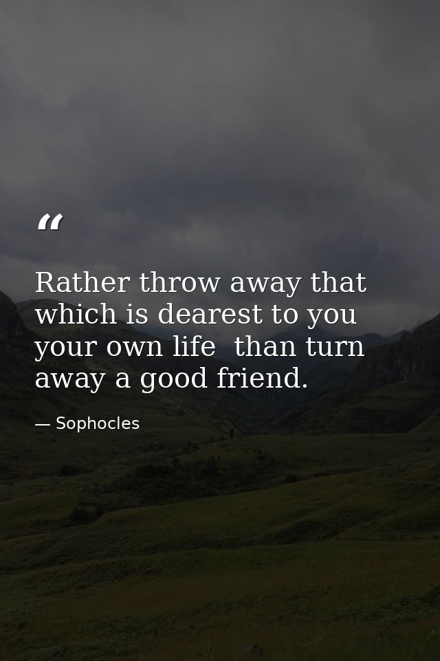 Rather throw away that which is dearest to you  your own life  than turn away a good friend. — Sophocles