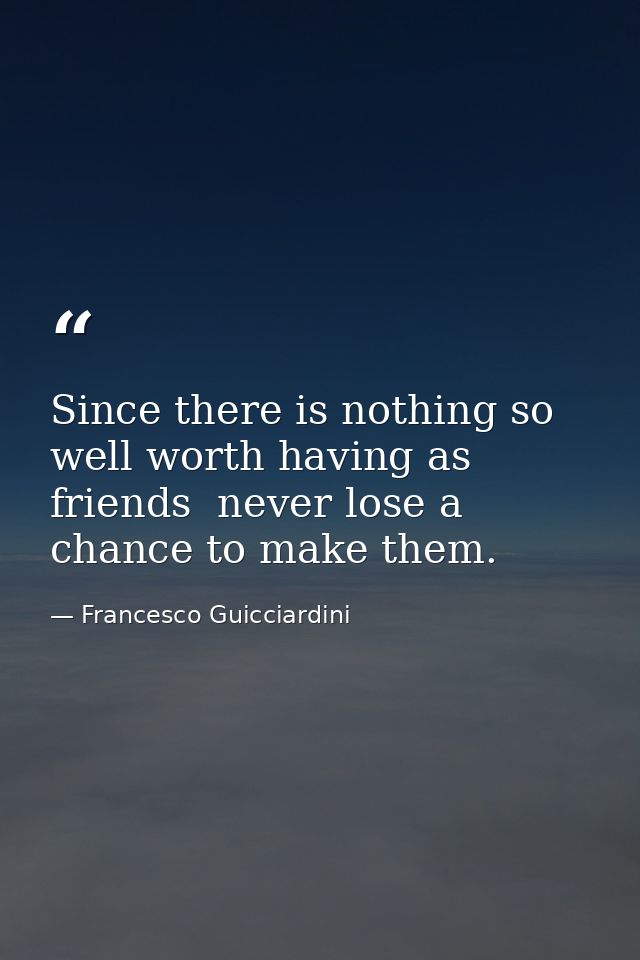Since there is nothing so well worth having as friends  never lose a chance to make them. — Francesco Guicciardini