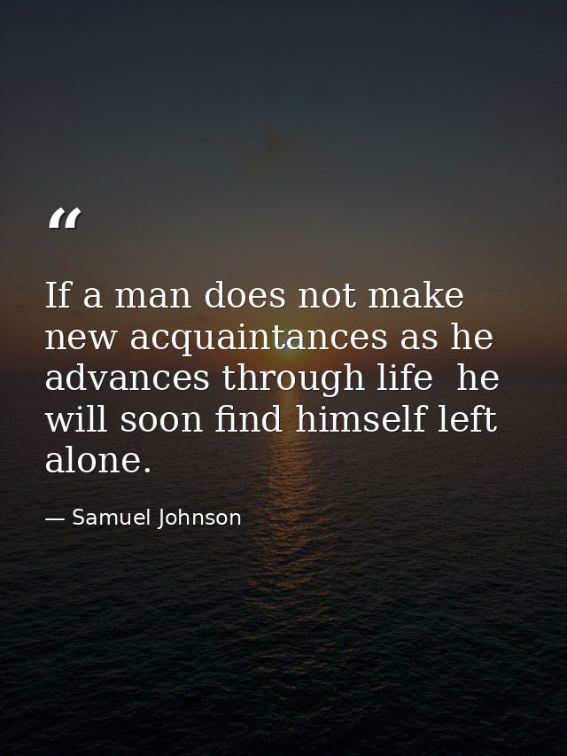 If a man does not make new acquaintances as he advances through life  he will soon find himself left alone. — Samuel Johnson