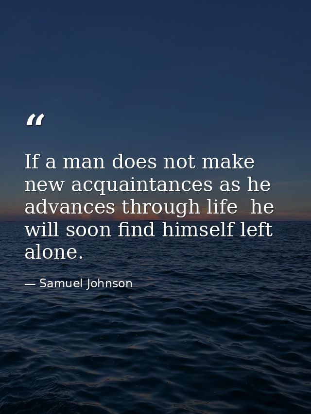If a man does not make new acquaintances as he advances through life  he will soon find himself left alone. — Samuel Johnson