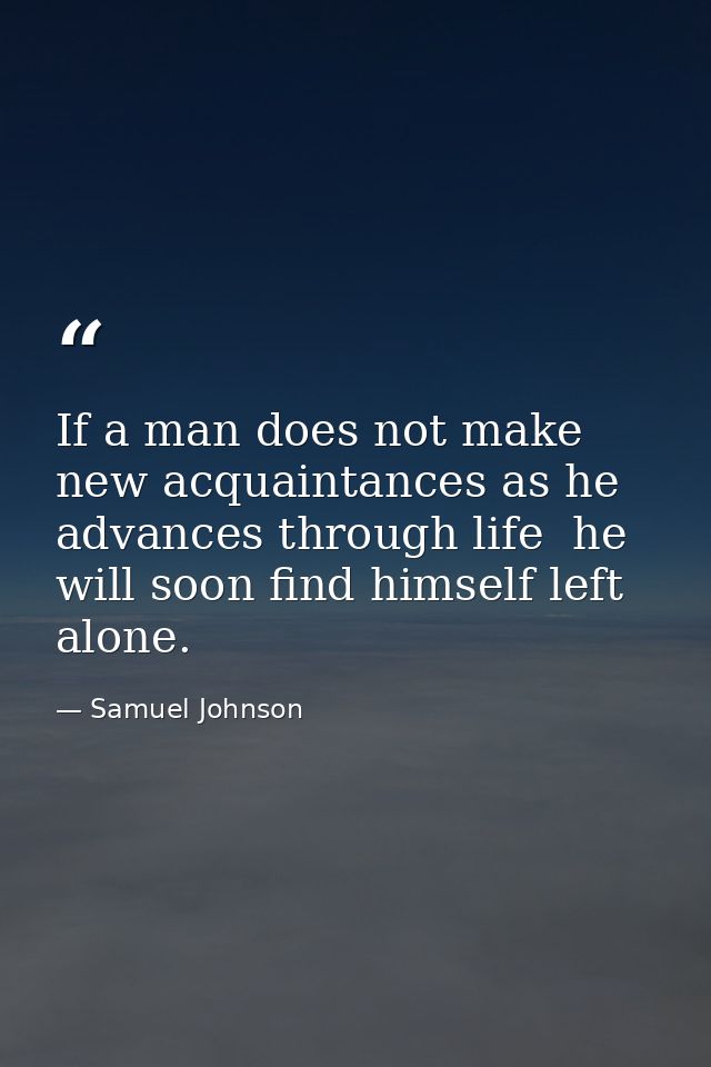 If a man does not make new acquaintances as he advances through life  he will soon find himself left alone. — Samuel Johnson