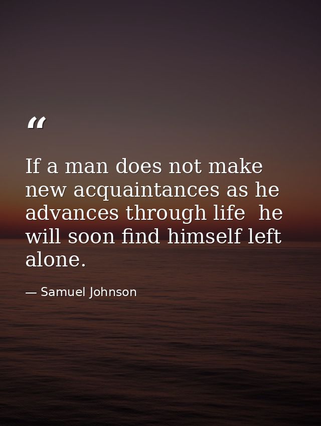 If a man does not make new acquaintances as he advances through life  he will soon find himself left alone. — Samuel Johnson