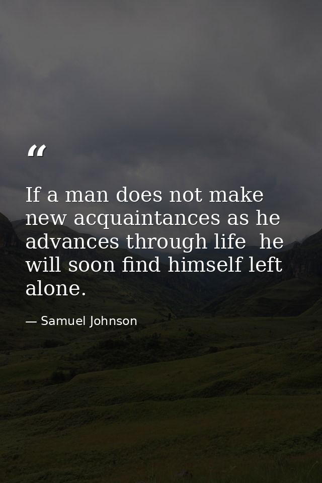 If a man does not make new acquaintances as he advances through life  he will soon find himself left alone. — Samuel Johnson