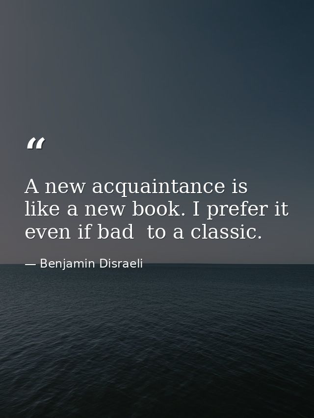 A new acquaintance is like a new book. I prefer it  even if bad  to a classic. — Benjamin Disraeli