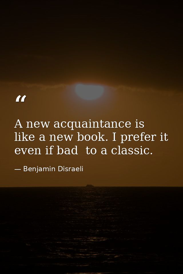 A new acquaintance is like a new book. I prefer it  even if bad  to a classic. — Benjamin Disraeli