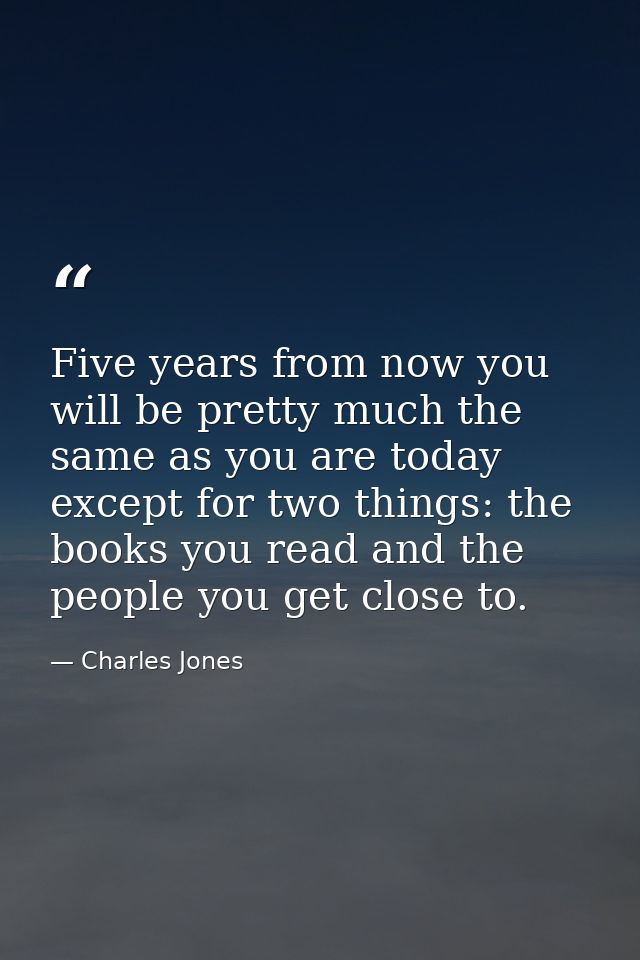 Five years from now you will be pretty much the same as you are today except for two things: the books you read and the  — Charles Jones