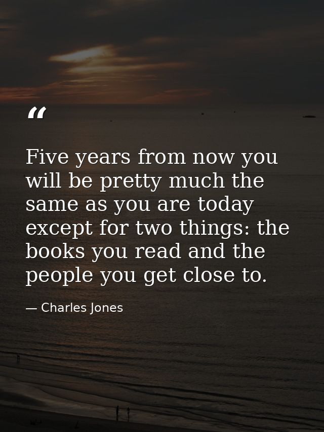 Five years from now you will be pretty much the same as you are today except for two things: the books you read and the  — Charles Jones