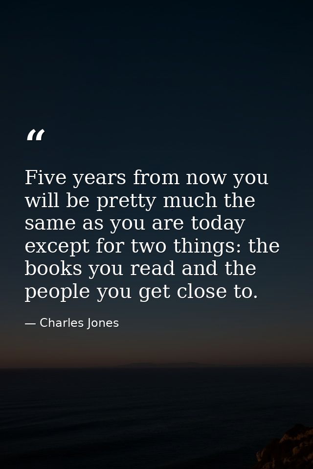 Five years from now you will be pretty much the same as you are today except for two things: the books you read and the  — Charles Jones