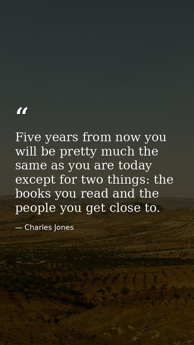 Five years from now you will be pretty much the same as you are today except for two things: the books you read and the  — Charles Jones