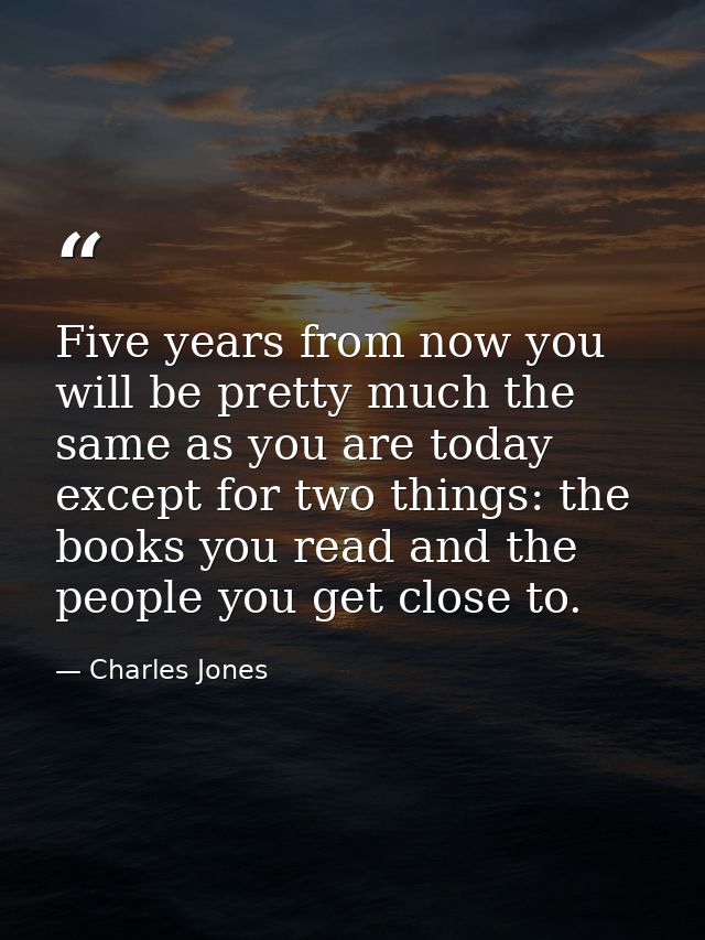 Five years from now you will be pretty much the same as you are today except for two things: the books you read and the  — Charles Jones