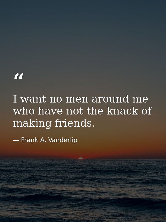 I want no men around me who have not the knack of making friends. — Frank A. Vanderlip