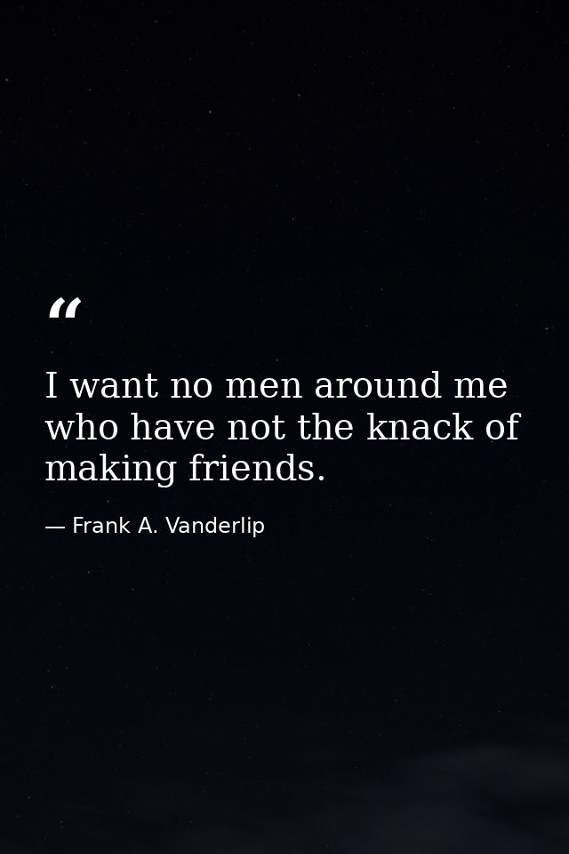 I want no men around me who have not the knack of making friends. — Frank A. Vanderlip