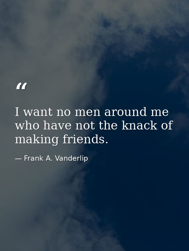 I want no men around me who have not the knack of making friends. — Frank A. Vanderlip