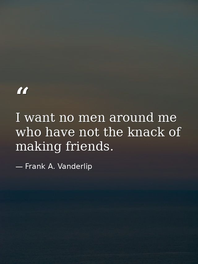 I want no men around me who have not the knack of making friends. — Frank A. Vanderlip
