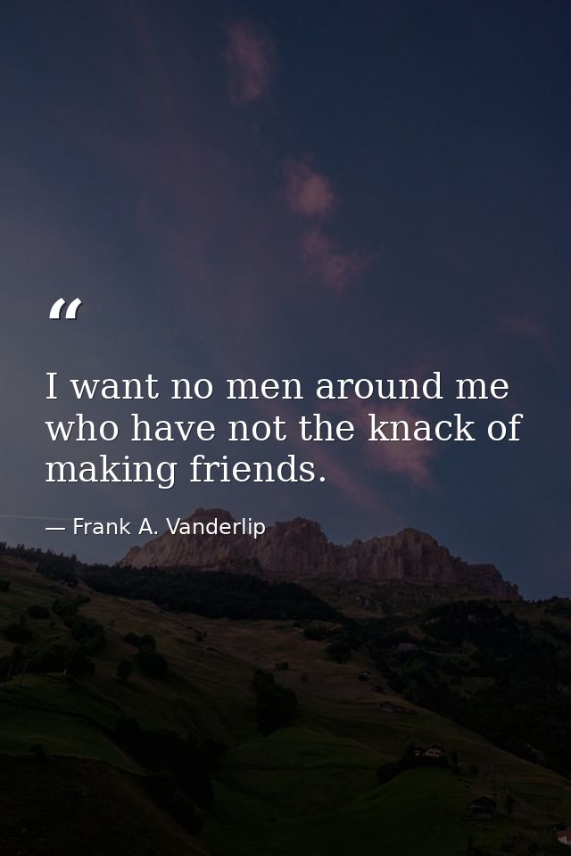 I want no men around me who have not the knack of making friends. — Frank A. Vanderlip