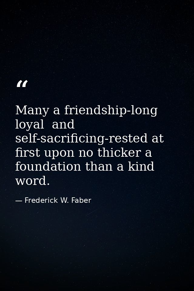 Many a friendship-long  loyal  and self-sacrificing-rested at first upon no thicker a foundation than a kind word. — Frederick W. Faber