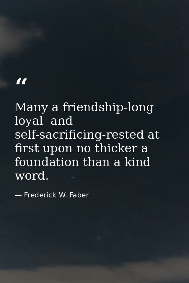 Many a friendship-long  loyal  and self-sacrificing-rested at first upon no thicker a foundation than a kind word. — Frederick W. Faber