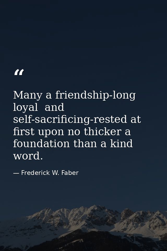 Many a friendship-long  loyal  and self-sacrificing-rested at first upon no thicker a foundation than a kind word. — Frederick W. Faber