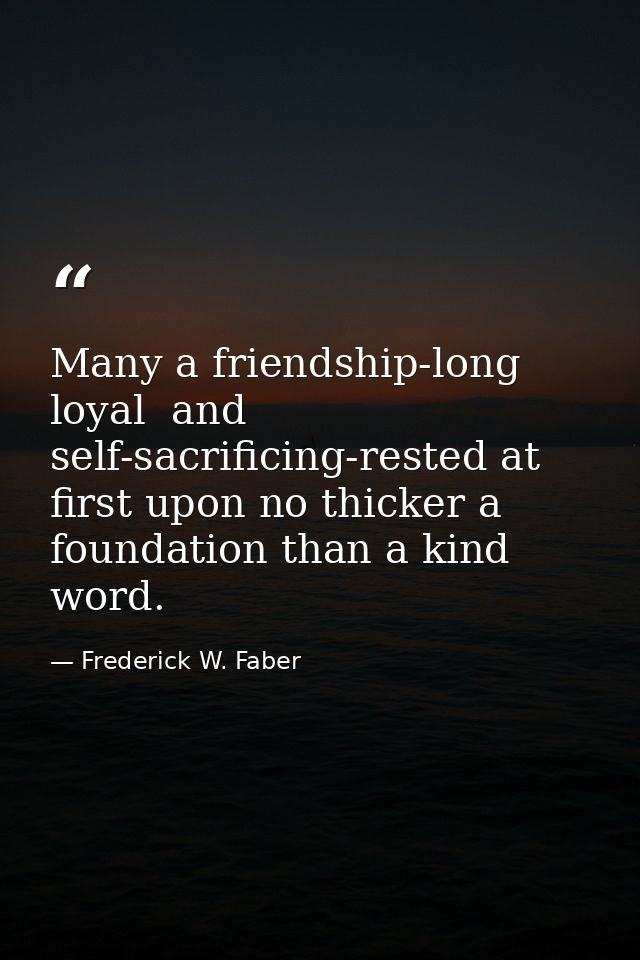 Many a friendship-long  loyal  and self-sacrificing-rested at first upon no thicker a foundation than a kind word. — Frederick W. Faber